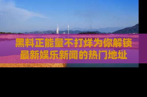 黑料正能量不打烊为你解锁最新娱乐新闻的热门地址