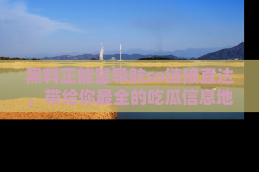 黑料正能量导航so链接直达，带给你最全的吃瓜信息地址，快来一起分享吧！
