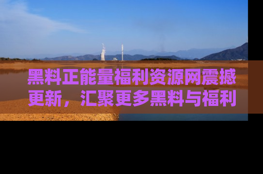 黑料正能量福利资源网震撼更新，汇聚更多黑料与福利！