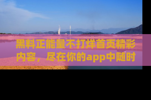 黑料正能量不打烊首页精彩内容，尽在你的app中随时观看