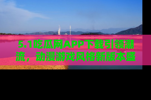 5.1吃瓜网APP下载引领潮流,动漫游戏风格新版本盛情发布!