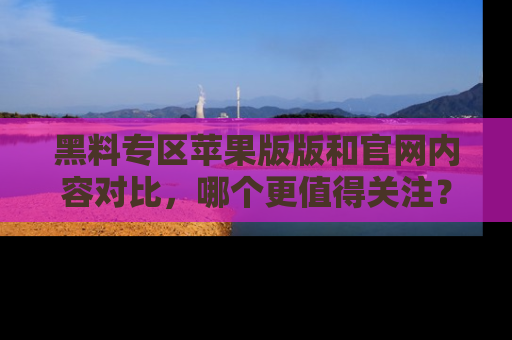 黑料专区苹果版版和官网内容对比，哪个更值得关注？