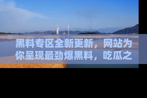 黑料专区全新更新，网站为你呈现最劲爆黑料，吃瓜之旅从这里开始！