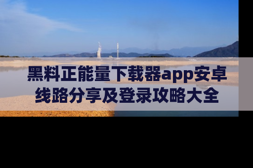 黑料正能量下载器app安卓线路分享及登录攻略大全