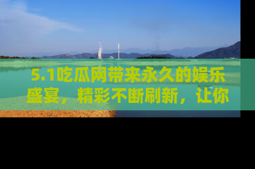 5.1吃瓜网带来永久的娱乐盛宴,精彩不断刷新,让你乐在其中