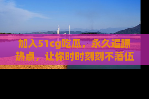 加入51cg吃瓜，永久追踪热点，让你时时刻刻不落伍！