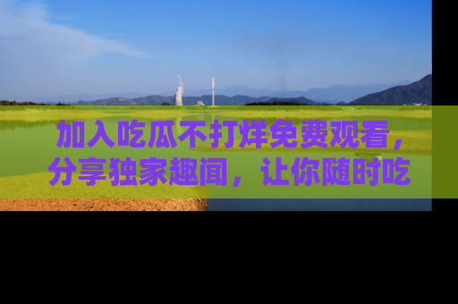 加入吃瓜不打烊免费观看，分享独家趣闻，让你随时吃瓜不停！