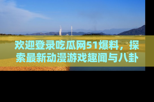 欢迎登录吃瓜网51爆料，探索最新动漫游戏趣闻与八卦！