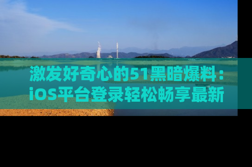 激发好奇心的51黑暗爆料：iOS平台登录轻松畅享最新八卦，刷新你的宠儿清单！