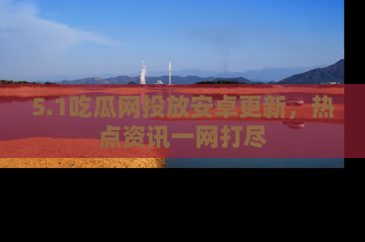 5.1吃瓜网投放安卓更新,热点资讯一网打尽