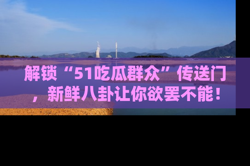 解锁“51吃瓜群众”传送门，新鲜八卦让你欲罢不能！
