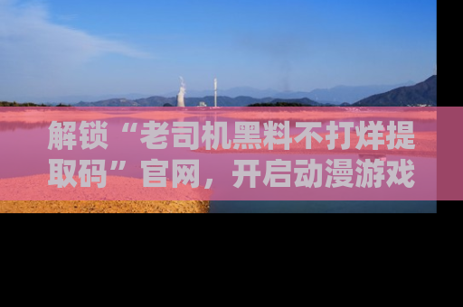 解锁“老司机黑料不打烊提取码”官网，开启动漫游戏的新次元之旅！