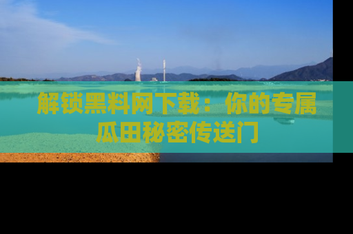 解锁黑料网下载：你的专属瓜田秘密传送门
