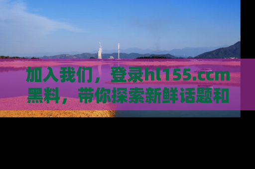加入我们，登录hl155.ccm黑料，带你探索新鲜话题和黑料趣事！