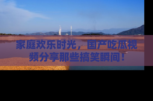 家庭欢乐时光，国产吃瓜视频分享那些搞笑瞬间！