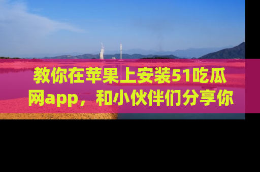 教你在苹果上安装51吃瓜网app，和小伙伴们分享你的吃瓜时刻！
