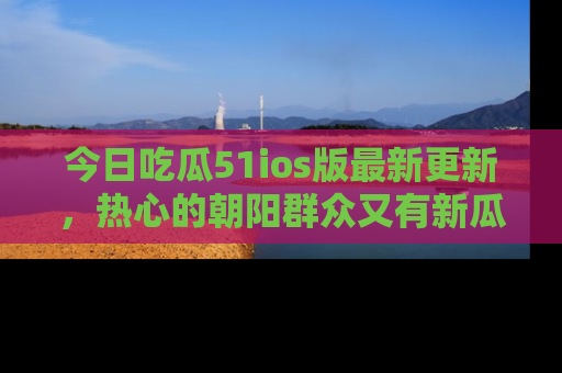 今日吃瓜51ios版最新更新，热心的朝阳群众又有新瓜要分享啦！