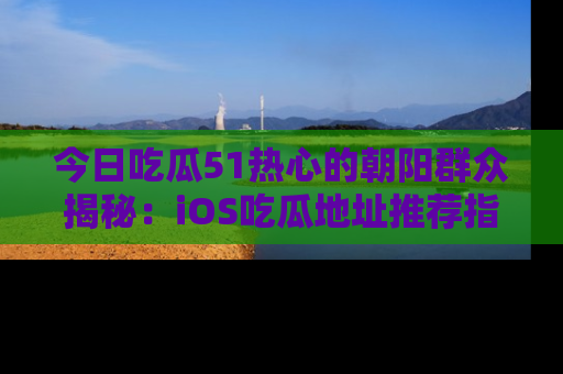 今日吃瓜51热心的朝阳群众揭秘：iOS吃瓜地址推荐指南！