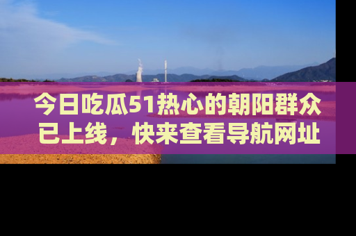 今日吃瓜51热心的朝阳群众已上线，快来查看导航网址，获取最新吃瓜资讯！