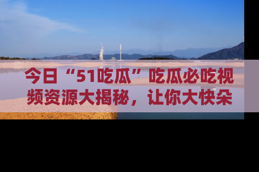 今日“51吃瓜”吃瓜必吃视频资源大揭秘，让你大快朵颐不停口！