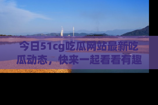今日51cg吃瓜网站最新吃瓜动态，快来一起看看有趣的事情！