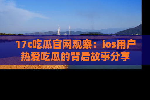 17c吃瓜官网观察：ios用户热爱吃瓜的背后故事分享