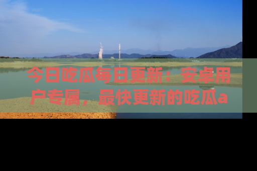今日吃瓜每日更新:安卓用户专属,最快更新的吃瓜app值得拥有。