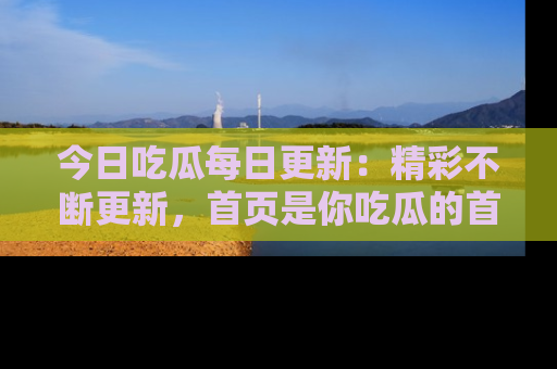 今日吃瓜每日更新：精彩不断更新，首页是你吃瓜的首选！