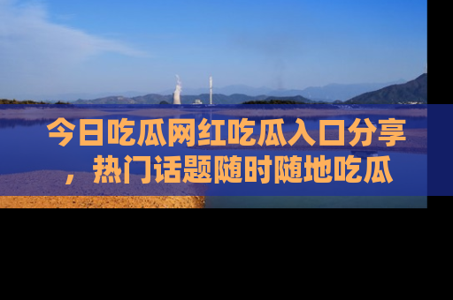 今日吃瓜网红吃瓜入口分享，热门话题随时随地吃瓜