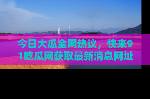 今日大瓜全网热议,快来91吃瓜网获取最新消息网址