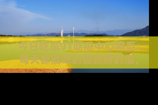 今日吃瓜91吃瓜中心网页：每天都能吃到最新鲜的瓜，八卦互动精彩无限！