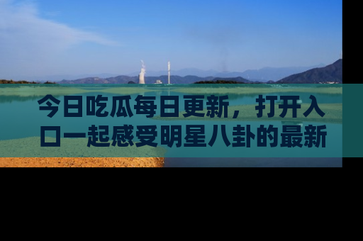 今日吃瓜每日更新，打开入口一起感受明星八卦的最新动态，别说我没告诉你哦！