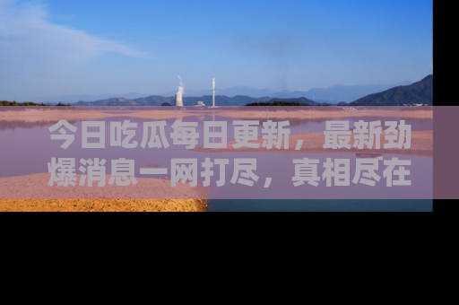 今日吃瓜每日更新，最新劲爆消息一网打尽，真相尽在其中！