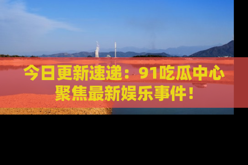 今日更新速递:91吃瓜中心聚焦最新娱乐事件!