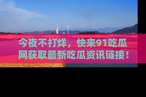 今夜不打烊,快来91吃瓜网获取最新吃瓜资讯链接!