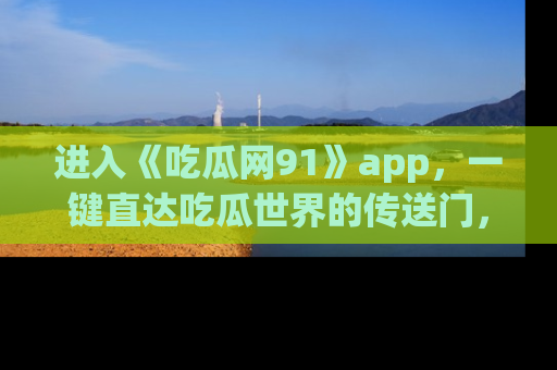 进入《吃瓜网91》app，一键直达吃瓜世界的传送门，快来试试！