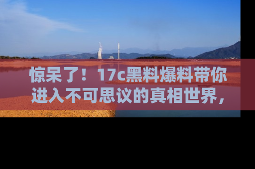 惊呆了！17c黑料爆料带你进入不可思议的真相世界，赶快看链接！
