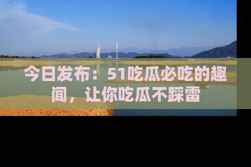 今日发布:51吃瓜必吃的趣闻,让你吃瓜不踩雷