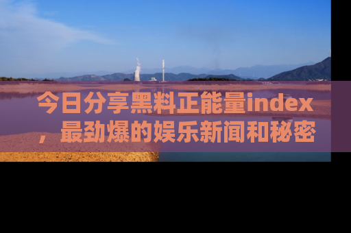 今日分享黑料正能量index,最劲爆的娱乐新闻和秘密等你来发现!