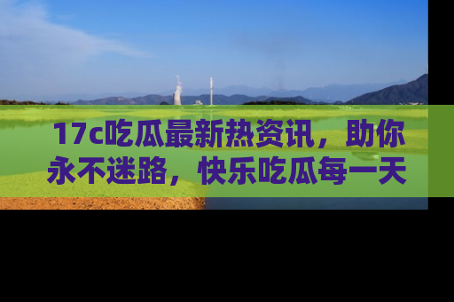 17c吃瓜最新热资讯，助你永不迷路，快乐吃瓜每一天！