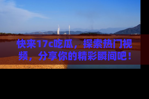快来17c吃瓜，探索热门视频，分享你的精彩瞬间吧！