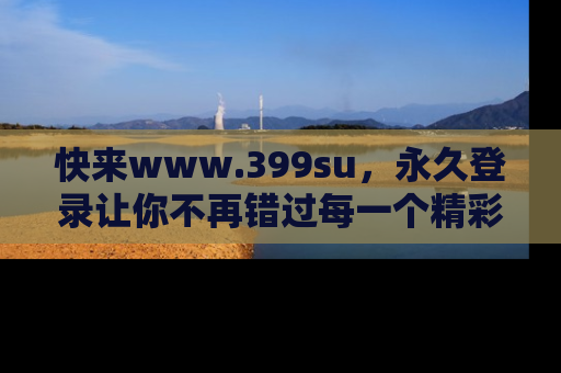 快来www.399su,永久登录让你不再错过每一个精彩的吃瓜瞬间!