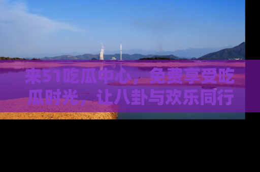 来51吃瓜中心,免费享受吃瓜时光,让八卦与欢乐同行!