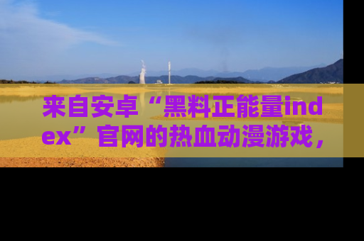 来自安卓“黑料正能量index”官网的热血动漫游戏，聚焦黑料与正能量的精彩时刻