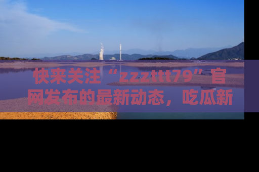 快来关注“zzzttt79”官网发布的最新动态,吃瓜新闻一手掌握,精彩不停!