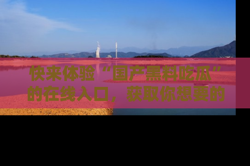 快来体验“国产黑料吃瓜”的在线入口，获取你想要的所有独家黑料！