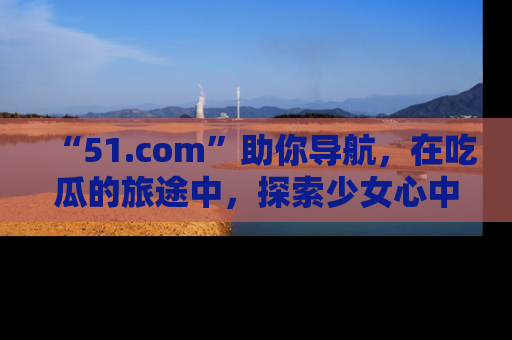 “51.com”助你导航，在吃瓜的旅途中，探索少女心中的小秘密喔！