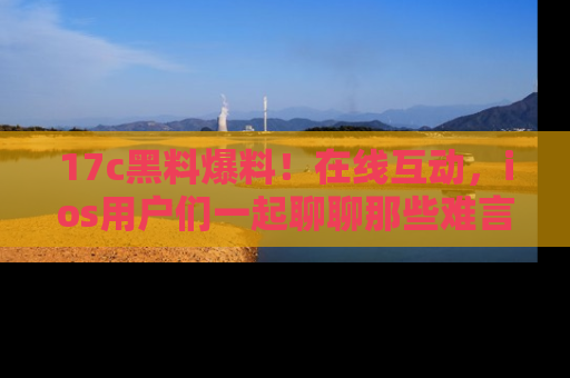 17c黑料爆料！在线互动，ios用户们一起聊聊那些难言之隐吧！