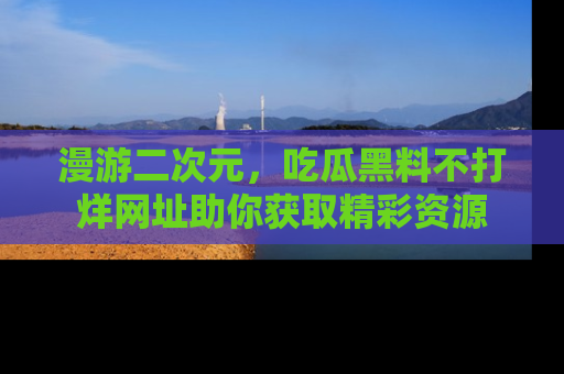 漫游二次元，吃瓜黑料不打烊网址助你获取精彩资源