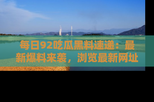 每日92吃瓜黑料速递:最新爆料来袭,浏览最新网址,畅享吃瓜乐趣!